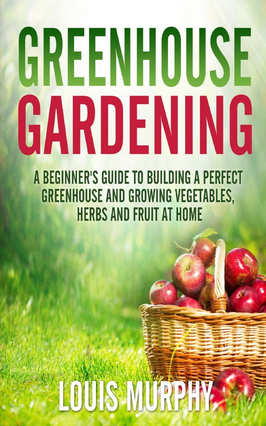 Greenhouse Gardening: A Beginner's Guide to Building a Perfect Greenhouse and growing Vegetables, Herbs and Fruit at Home Garden & Plants