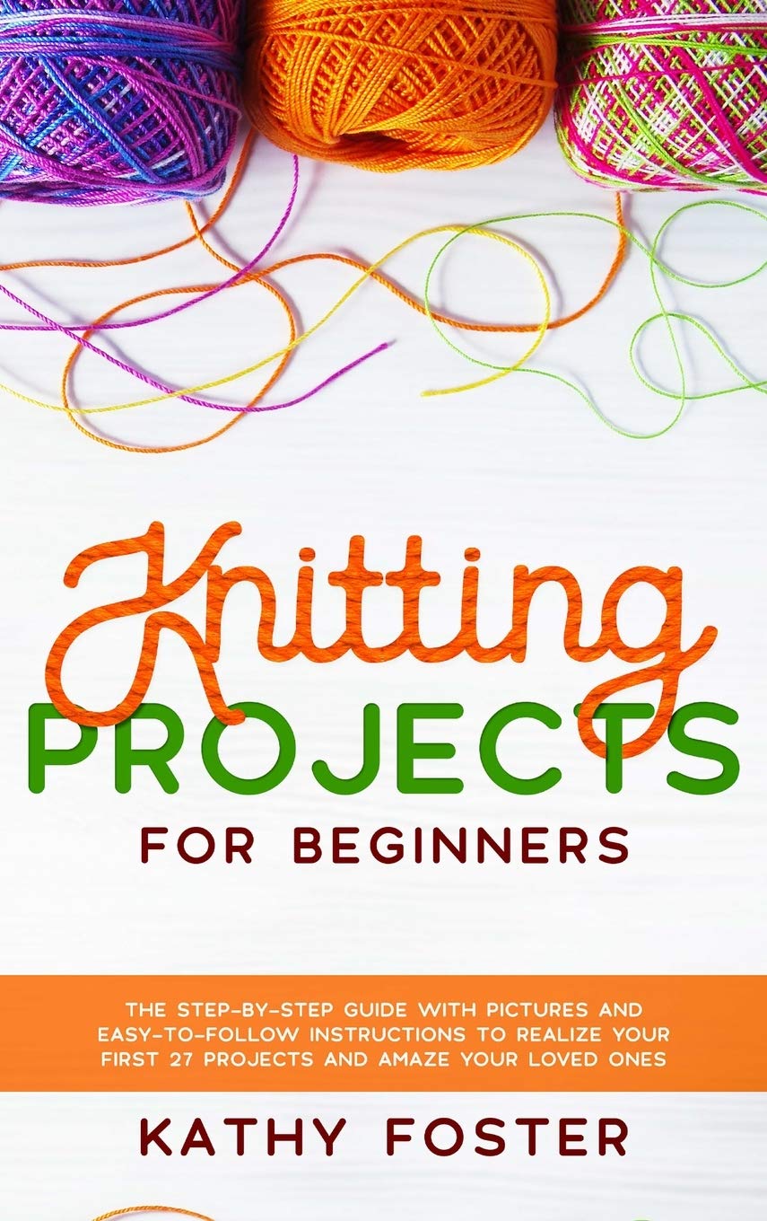 Knitting Projects for Beginners: The Step-by-Step Guide with Pictures and Easy-to-Follow Instructions to Realize your First 27 Projects and Amaze Your Loved Ones Hobbies & Crafts