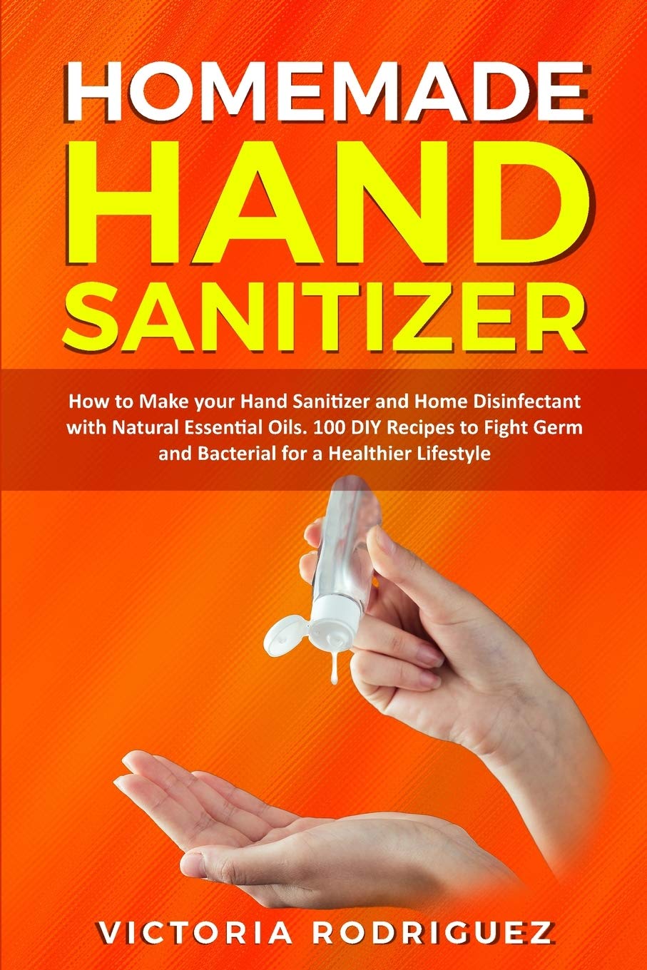 Homemade Hand Sanitizer: How to Make your Hand Sanitizer and Home Disinfectant with Natural Essential Oils. 100 Recipes DIY to Fight Germ and Bacterial for a Healthier Lifestyle Medicine