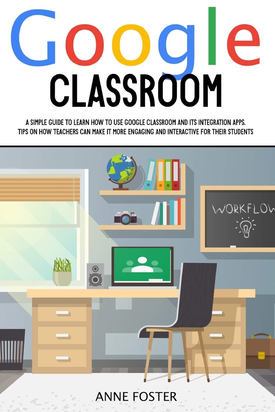 Google Classroom: A simple Guide to Learn How to Use Google Classroom and its Integration Apps. Tips on How Teachers can Make it More Engaging and Interactive For Their Students. Education & Training