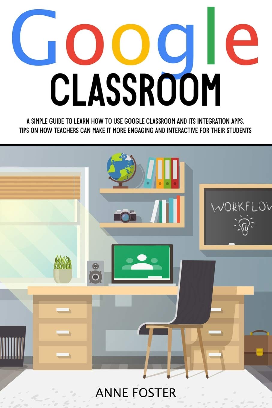 Google Classroom: A Simple Guide to Learn How to Use Google Classroom and its Integration Apps. Tips on How Teachers can Make it More Engaging and Interactive For Their Students. Education & Training