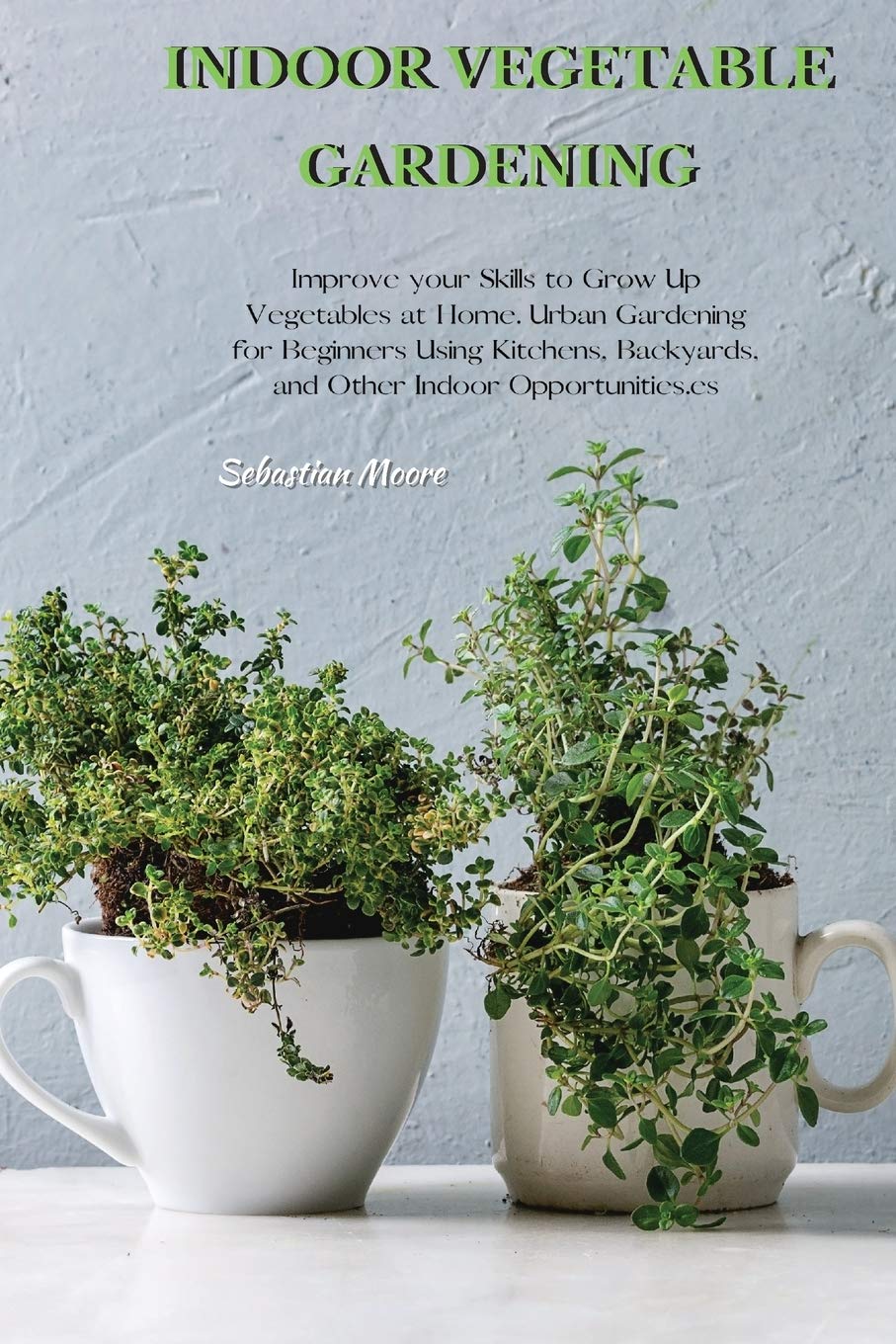 INDOOR VEGETABLE GARDENING: Improve your Skills to Grow Up Vegetables at Home. Urban Gardening for Beginners Using Kitchens, Backyards, and Other Indoor Opportunities. Garden & Plants