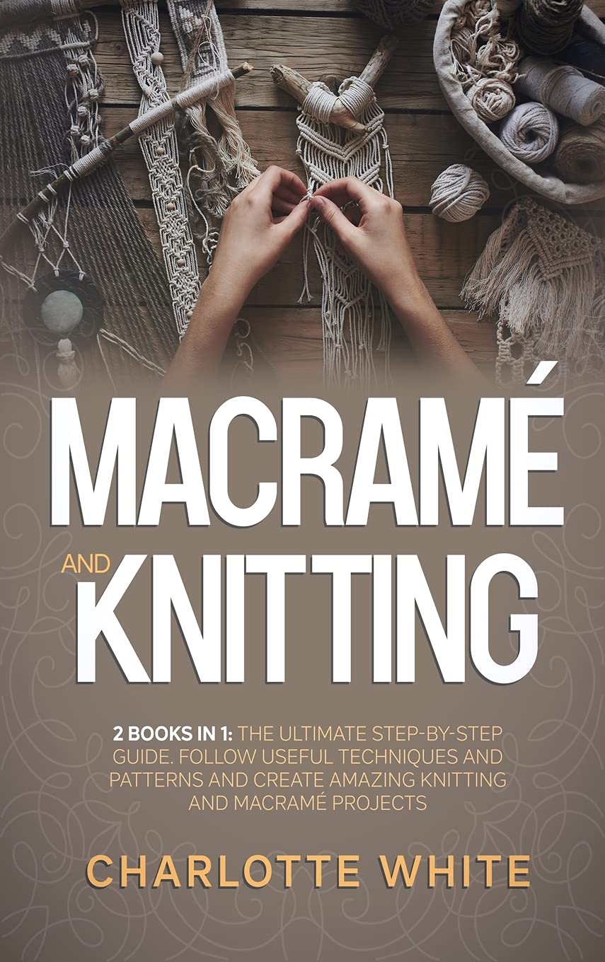 Macrame and Knitting: 2 Books in 1: The Ultimate Step-by-Step Guide. Follow Useful Techniques and Patterns and Create Amazing Knitting and Macrame Projects. Hobbies & Crafts
