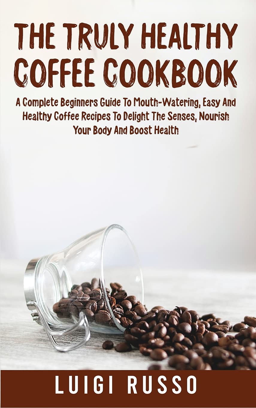 The Truly Healthy Coffee Cookbook: A Complete Beginners Guide To Mouth-Watering, Easy And Healthy Coffee Recipes To Delight The Senses, Nourish Your Body And Boost Health Leisure, Home & Garden