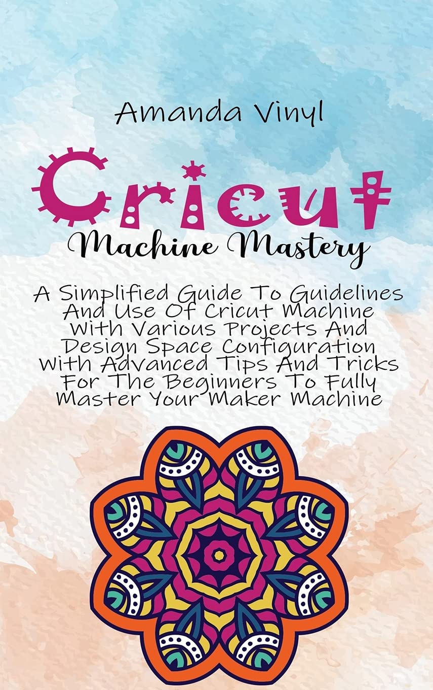 Cricut Machine Mastery: A Simplified Guide To Guidelines And Use Of Cricut Machine With Various Projects And Design Space Configuration With Advanced ... Beginners To Fully Master Your Maker Machine Books