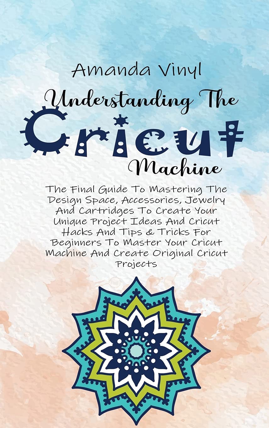 Understanding The Cricut Machine: The Final Guide To Mastering The Design Space, Accessories, Jewelry And Cartridges To Create Your Unique Project ... Your Cricut Machine And Create Original Books