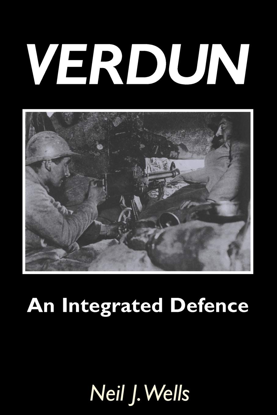 Verdun: An Integrated Defence: AN INTEGRATED DEFENCEAn Outline of the French Fortifications of the Great War based on a Detailed Review of the Defences of Verdun Politics & History