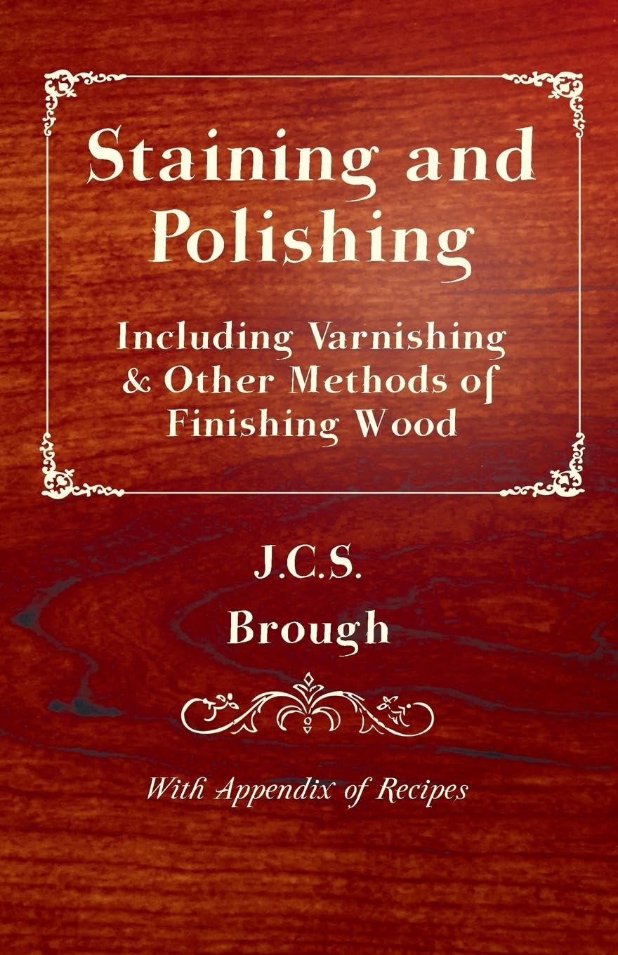 Staining and Polishing - Including Varnishing & Other Methods of Finishing Wood, with Appendix of Recipes Hobbies & Crafts
