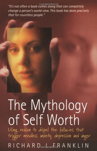 The Mythology of Self Worth: Use Reason to Dispel the Fallacies That Trigger Needless Anxiety, Depression and Anger book
