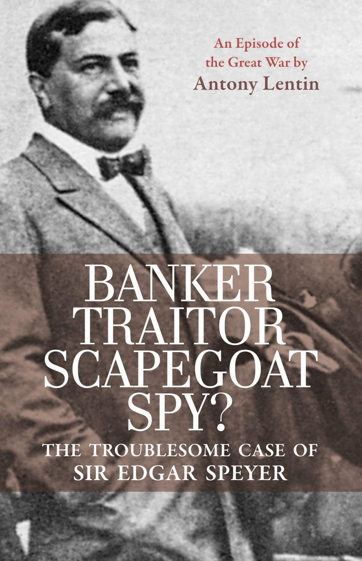 Banker, Traitor, Scapegoat, Spy?: The Troublesome Case of Sir Edgar Speyer: The Troublesome Case of Sir Edgar Speyer: An Episode of the Great War Memories
