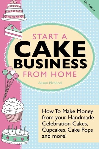 Start A Cake Business From Home: How To Make Money from your Handmade Celebration Cakes, Cupcakes, Cake Pops and more! UK Edition. Business, Finance & Career