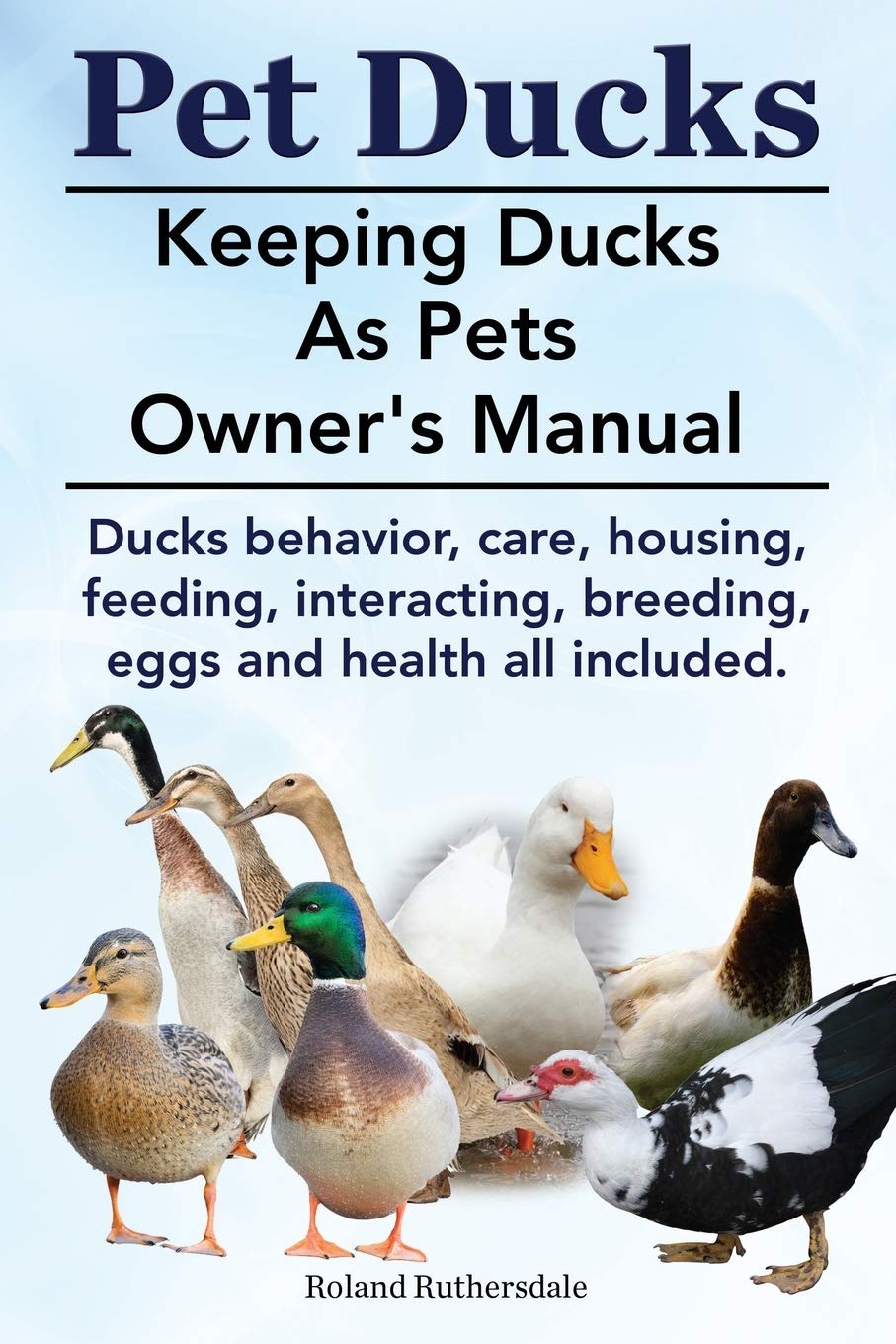 Pet Ducks. Keeping Ducks as Pets Owner's Manual. Ducks Behavior, Care, Housing, Feeding, Interacting, Breeding, Eggs and Health All Included. Pets