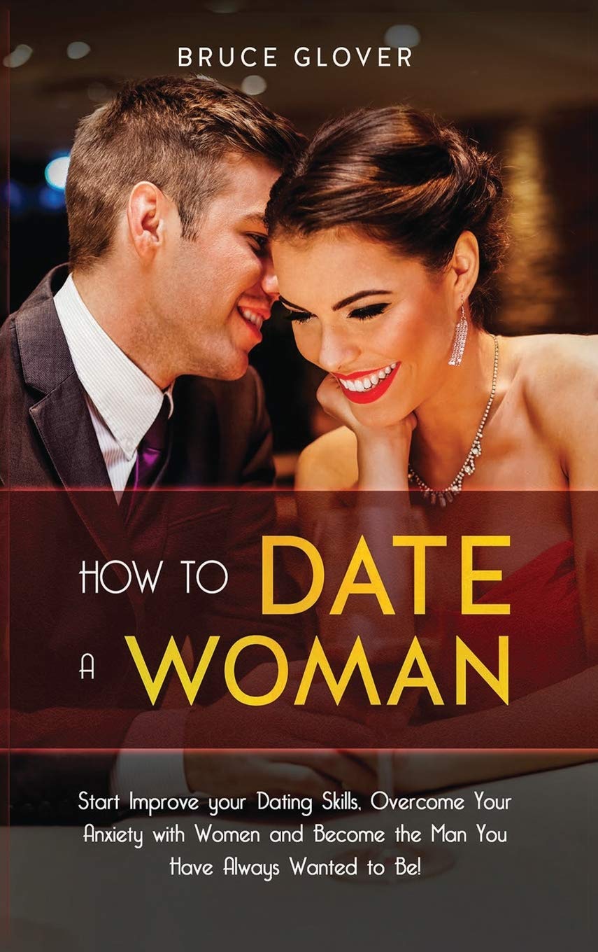 How to Date a Woman: Start Improve your Dating Skills, Overcome Your Anxiety with Women and Become the Man You Have Always Wanted to Be! Partnership & Love