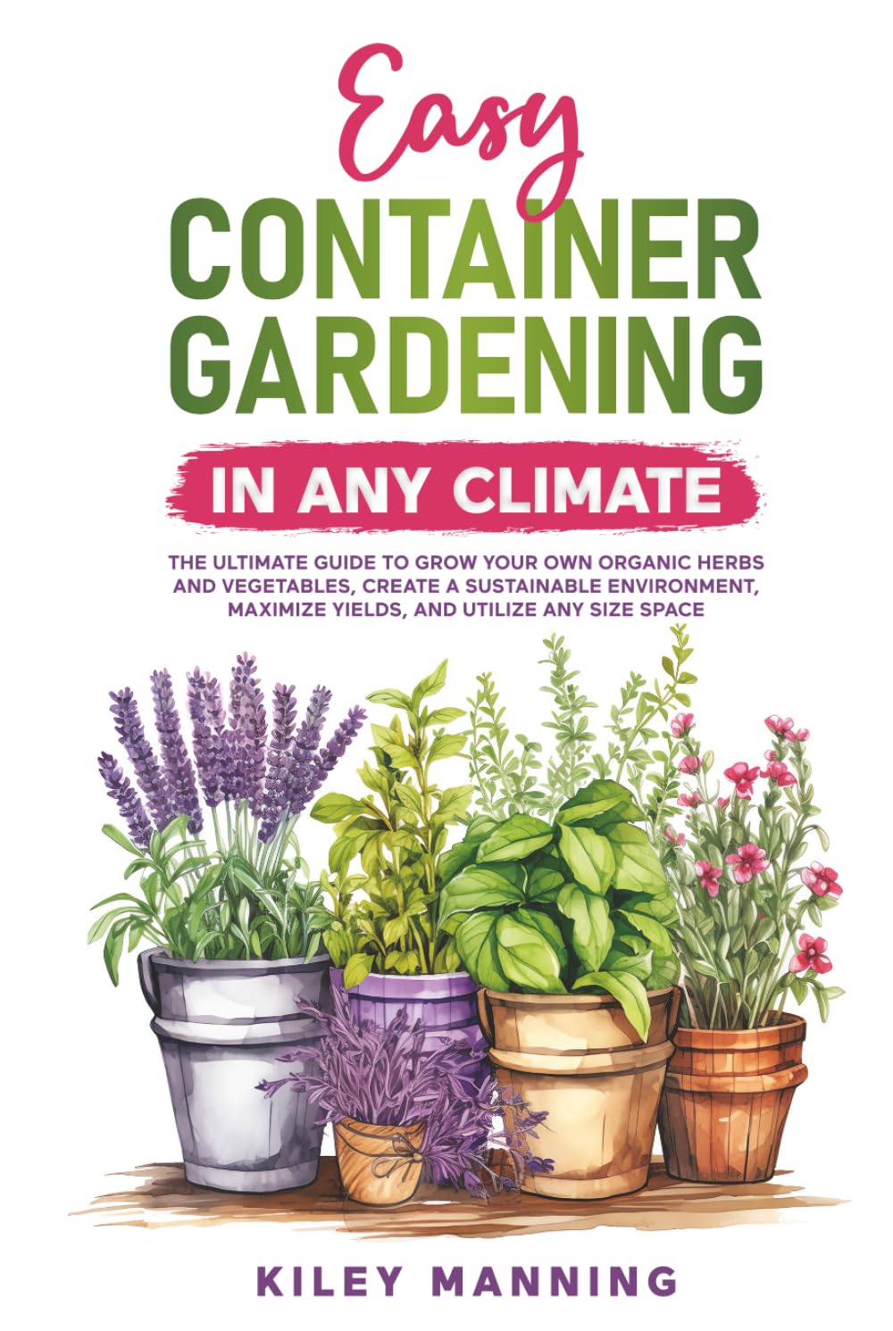 Easy Container Gardening in Any Climate: The Ultimate Guide to Grow Your Own Organic Herbs and Vegetables, Create a Sustainable Environment, Maximize Yields, and Utilize Any Size Space Garden & Plants