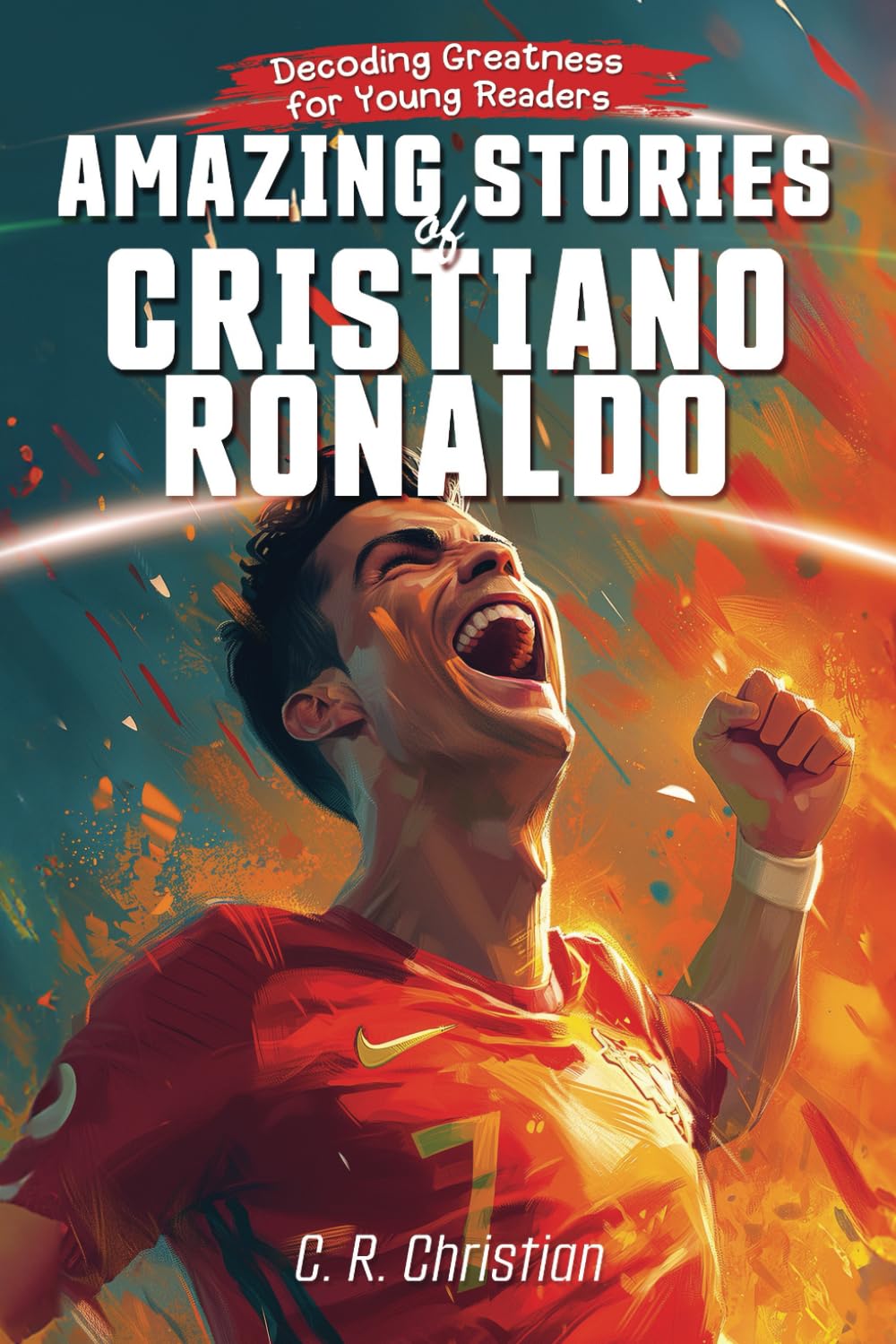 Amazing Stories of Cristiano Ronaldo: Decoding Greatness for Young Readers (A Biography of One of the World's Greatest Soccer Legends for Kids and ... Stories of the Greatest Inspirational People) Sports Books