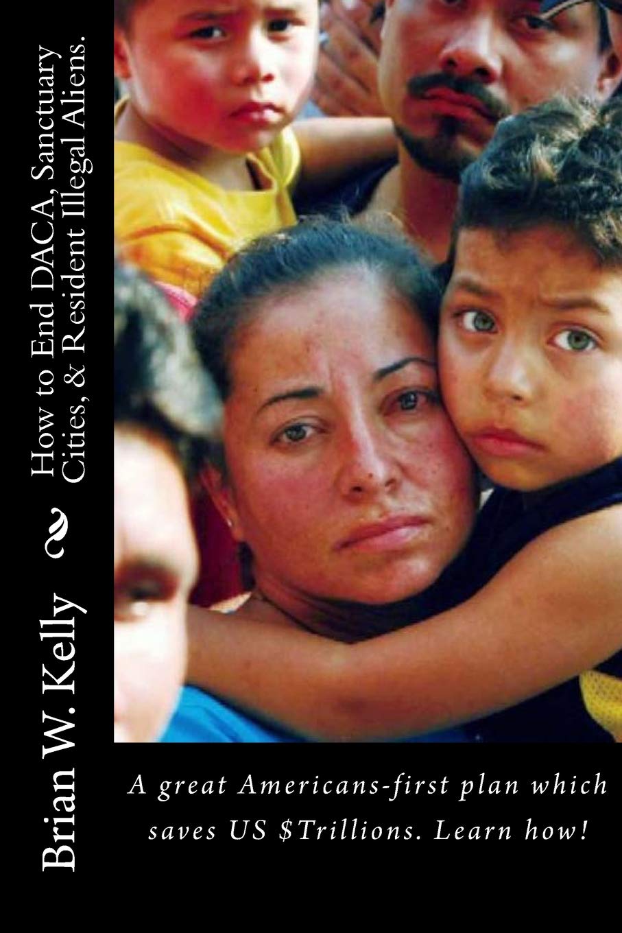 How to End DACA, Sanctuary Cities, & Resident Illegal Aliens.: A great Americans-first plan which saves US $Trillions. Learn how! Politics & History