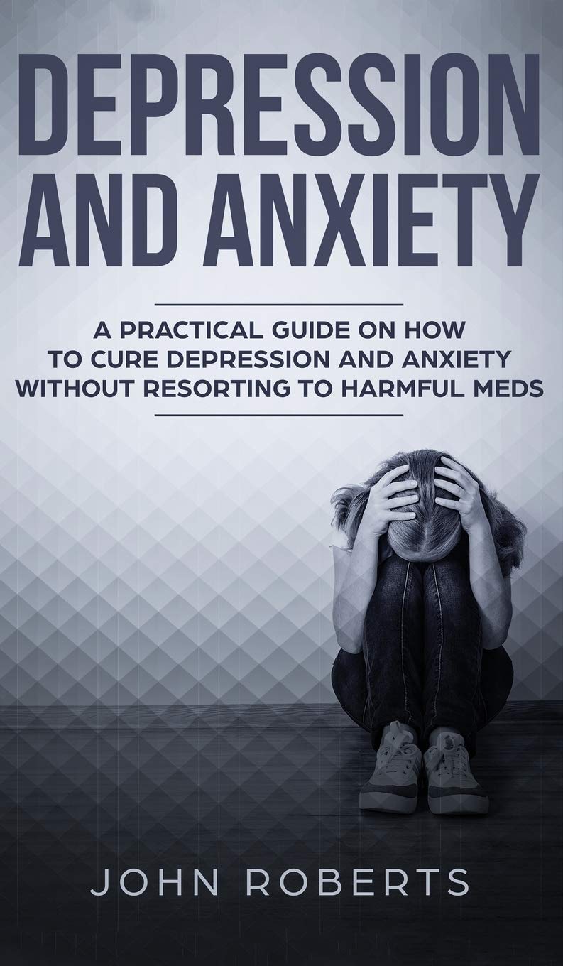 Depression and Anxiety: A Practical Guide on How to Cure Depression and Anxiety Without Resorting to Harmful Meds Medicine
