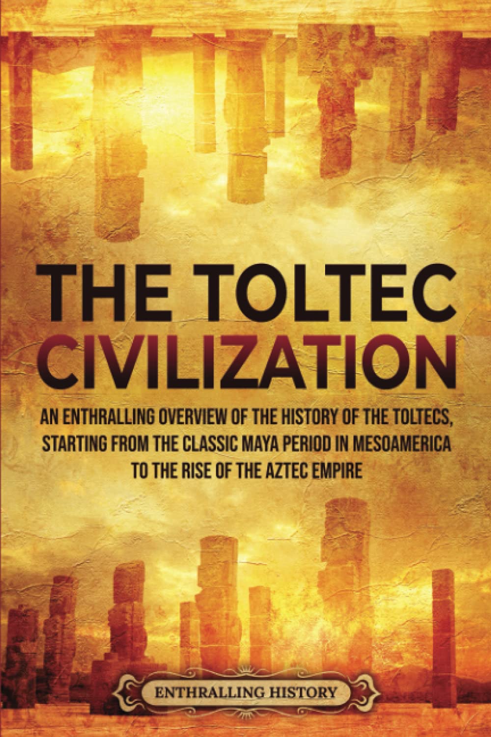 The Toltec Civilization: An Enthralling Overview of the History of the Toltecs, Starting from the Classic Maya Period in Mesoamerica to the Rise of the Aztec Empire (Ancient Mexico) Education & Training
