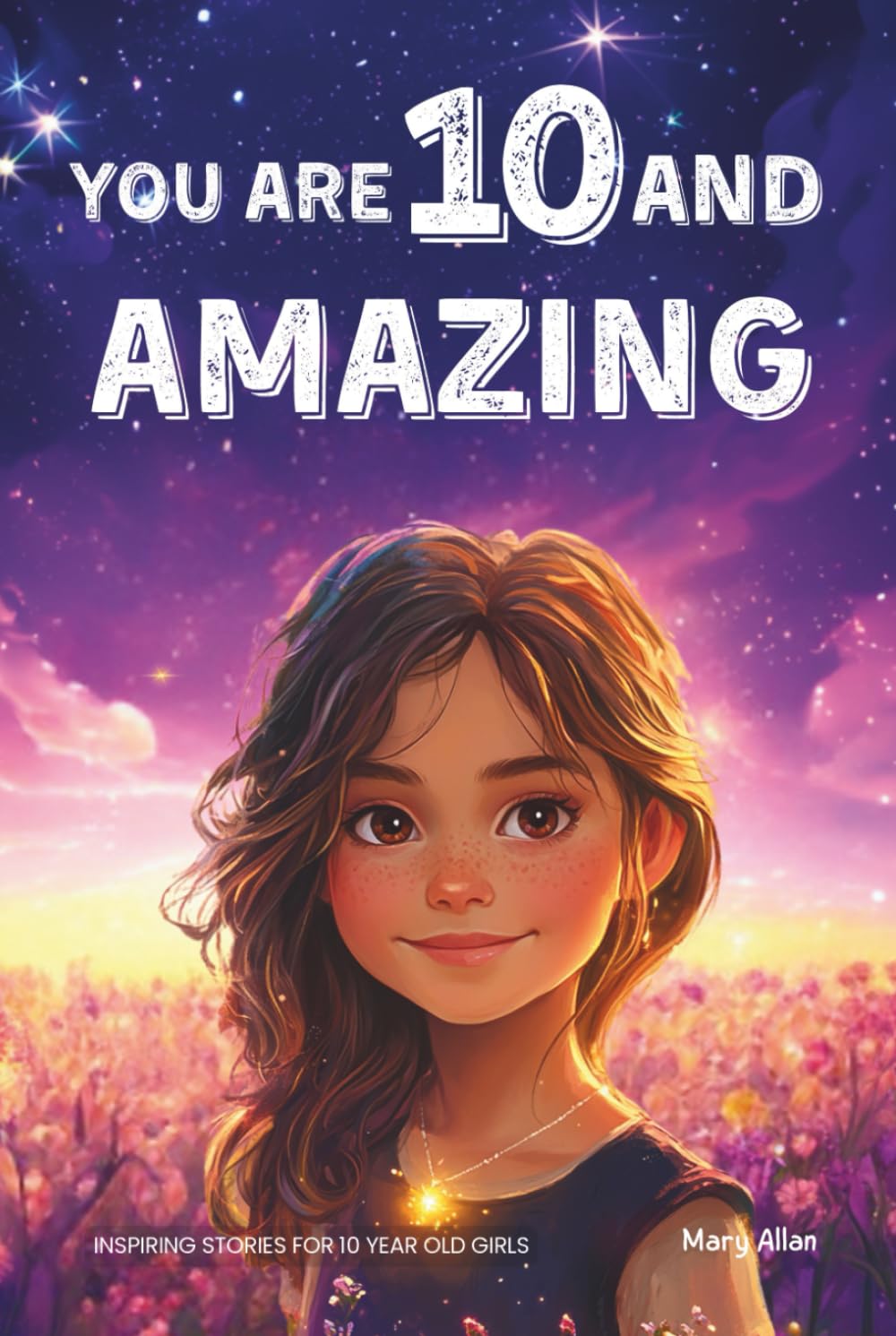 You Are 10 And Amazing! Inspiring Stories For 10 Year Old Girls: 15 Motivating Tales of Confidence, Friendship, Moral Courage and Creativity (You Are Amazing!) Novels & Short Stories