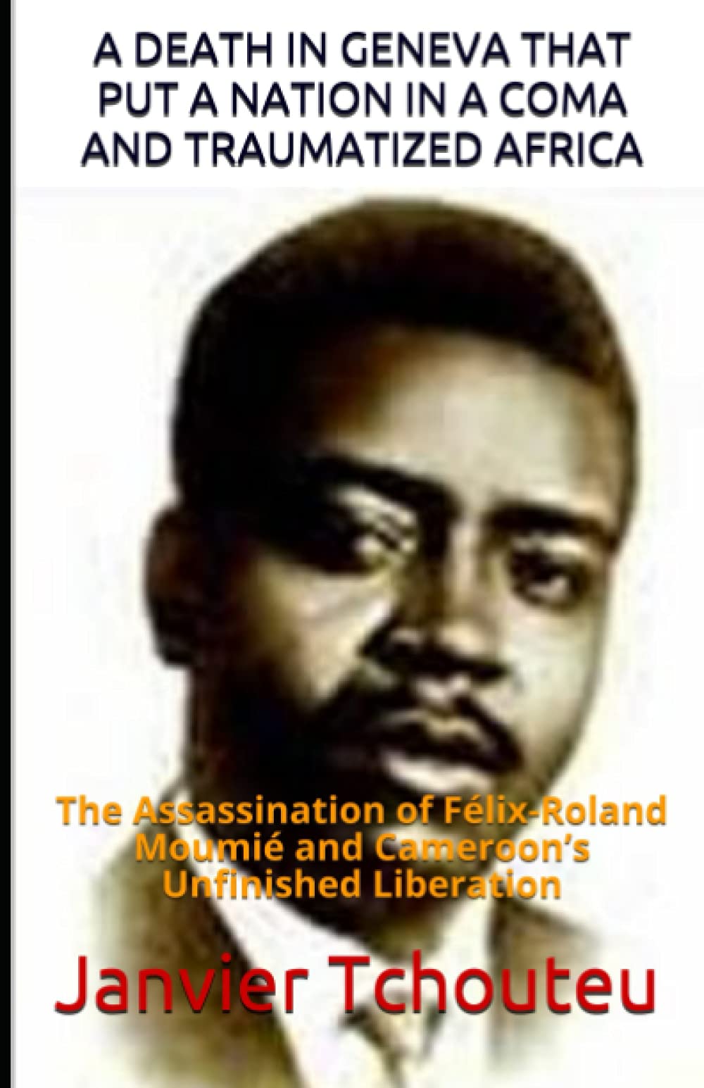 A DEATH IN GENEVA THAT PUT A NATION IN A COMA AND TRAUMATIZED AFRICA: The Assassination of Félix-Roland Moumié and Cameroon’s Unfinished Liberation Politics & History