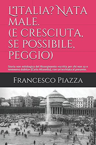 L'Italia? Nata male. (e cresciuta, se possibile, peggio): Storia non mitologica del Risorgimento «scritta per chi non sa e nemmeno dubita» (Carlo Alianello), con un'occhiata al presente. Politics & History