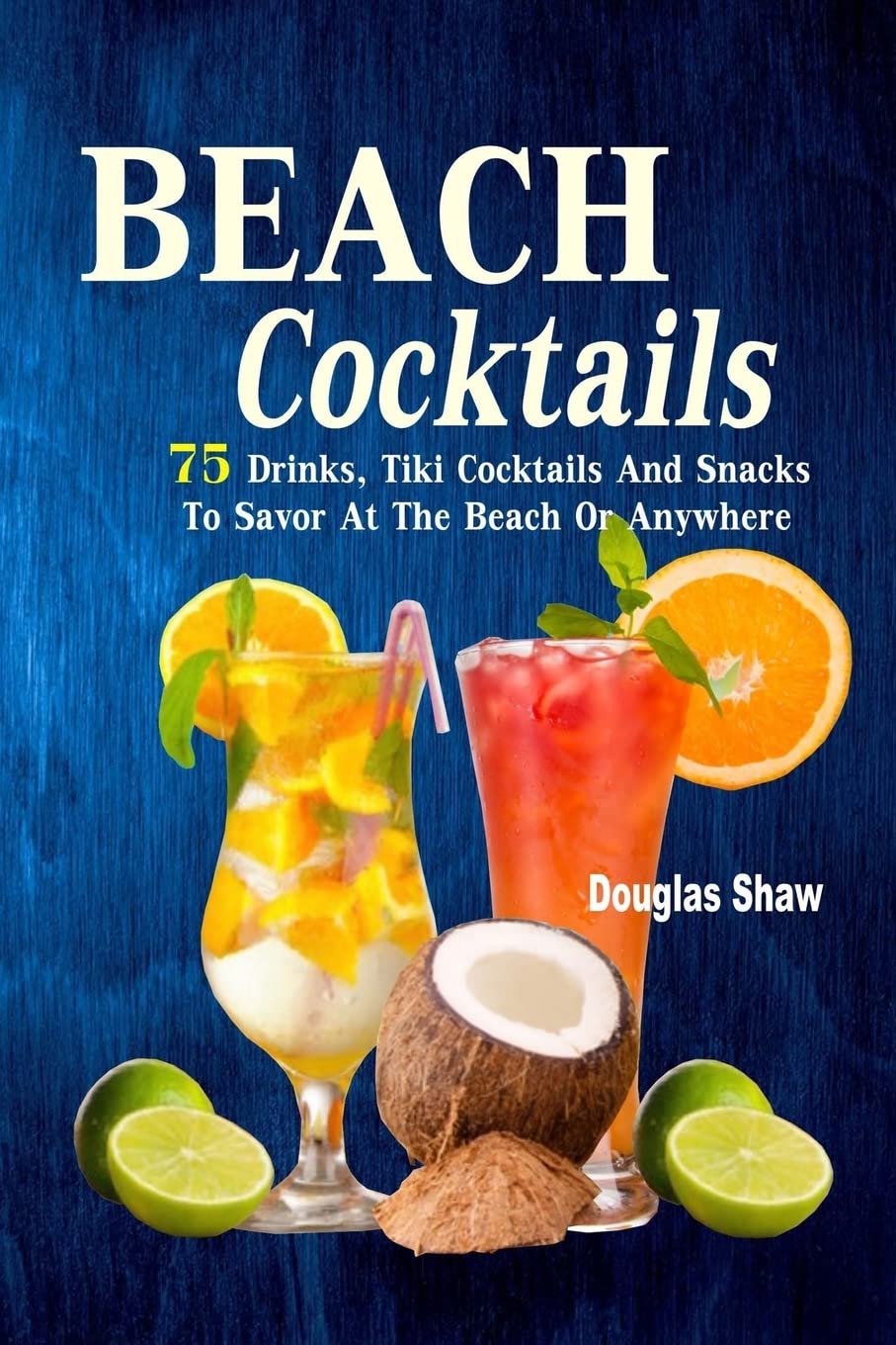 Beach Cocktails: 75 Drinks, Tiki Cocktails And Snacks To Savor At The Beach Or Anywhere Cooking & Enjoying