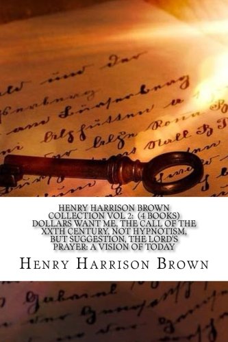 Henry Harrison Brown Collection Vol 2: (4 Books) Dollars Want Me, The Call Of The XXTH Century, Not Hypnotism, But Suggestion, The Lord?s Prayer: A Vision Of Today. Self-help