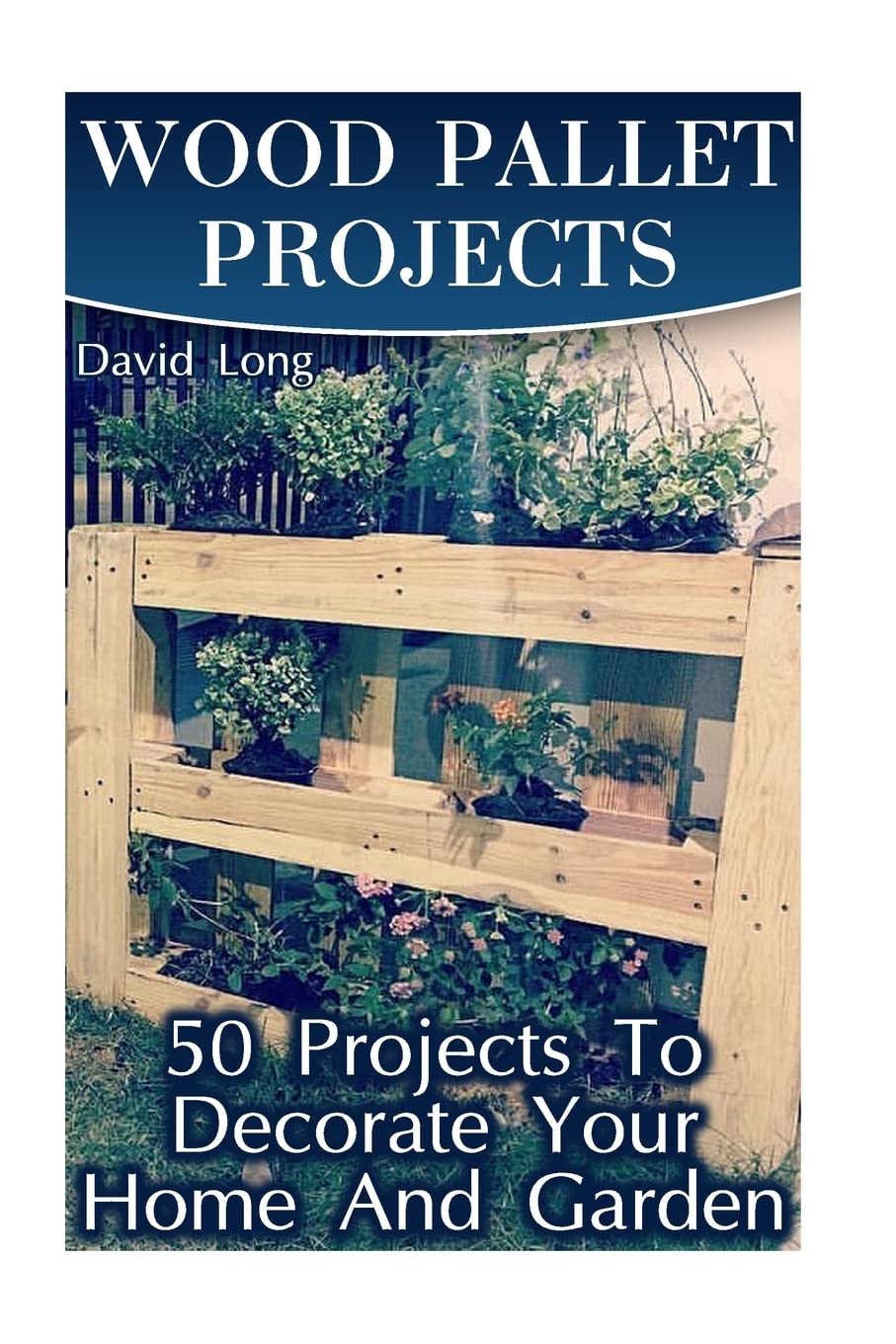 Wood Pallet Projects: 50 Projects To Decorate Your Home And Garden: (Wood Pallet Furniture, DIY Wood Pallet Projects) (Pallet Wood Projects) Hobbies & Crafts