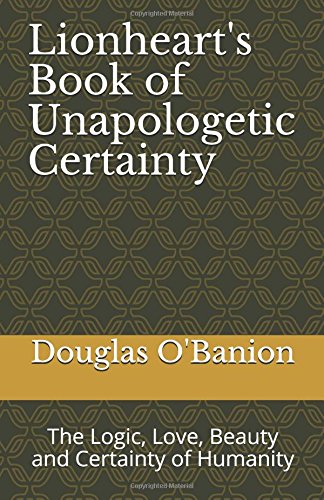 Lionheart's Book of Unapologetic Certainty: The Logic, Love, Beauty and Certainty of Humanity Philosophy
