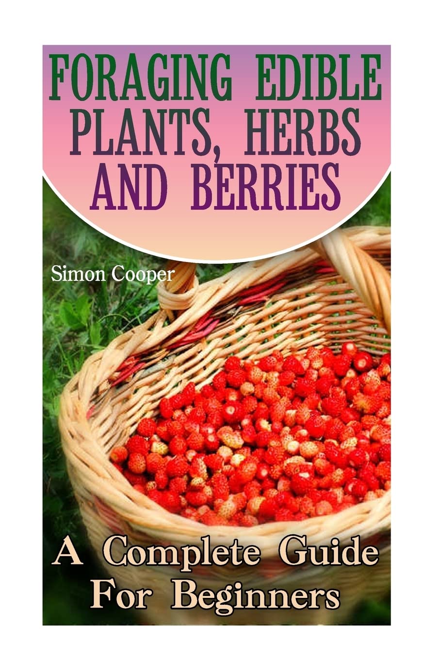Foraging Edible Plants, Herbs And Berries: A Complete Guide For Beginners: (Backyard Foraging, Foraging Plants) (Foraging Books) Home & Household