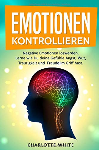 Emotionen kontrollieren: Negative Emotionen loswerden. Lerne wie Du deine Gefühle Angst, Wut, Traurigkeit und Freude im Griff hast. Learning & Reference