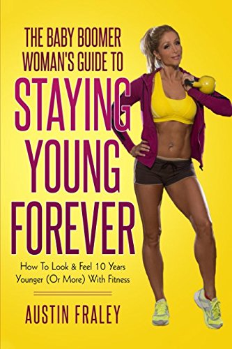 The Baby Boomer Woman's Guide To Staying Young Forever: How To Look & Feel 10 Years Younger (Or More) With Fitness Health, Nutrition & Fitness