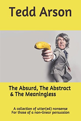 The Absurd, The Abstract and The Meaningless: A collection of utter(ed) nonsense For those of a non-linear persuasion Poetry