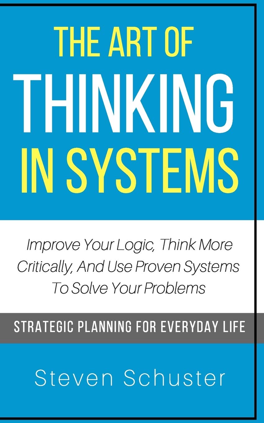 The Art Of Thinking In Systems: Improve Your Logic, Think More Critically, And Use Proven Systems To Solve Your Problems - Strategic Planning For Everyday Life Business, Finance & Career