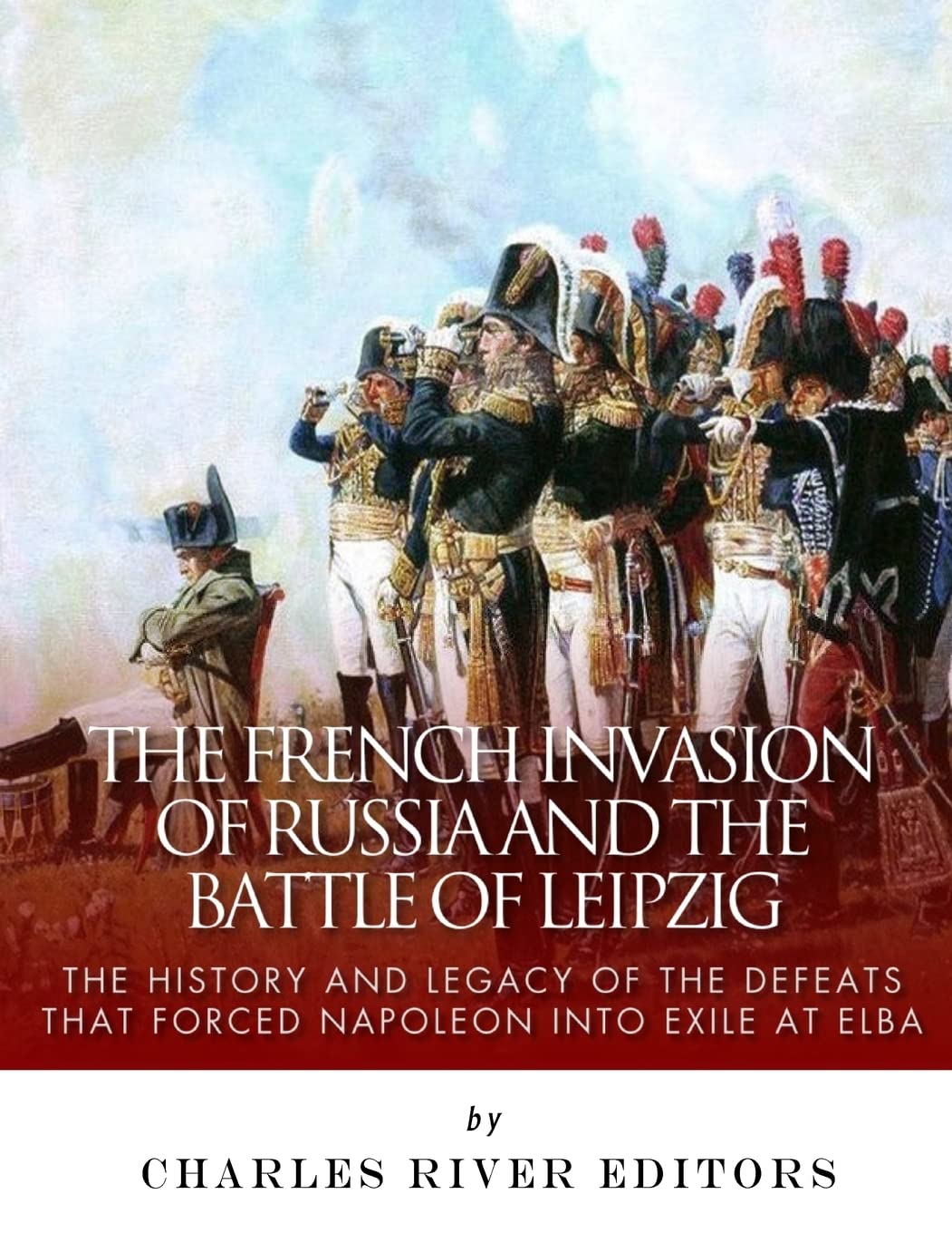 The French Invasion of Russia and the Battle of Leipzig: The History and Legacy of the Defeats that Forced Napoleon into Exile at Elba Politics & History