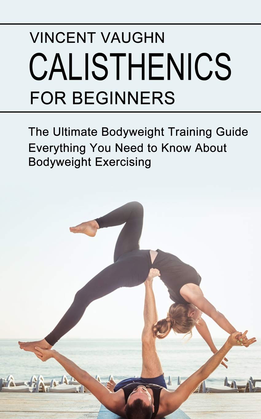 Calisthenics for Beginners: Everything You Need to Know About Bodyweight Exercising (The Ultimate Bodyweight Training Guide) Health, Nutrition & Fitness