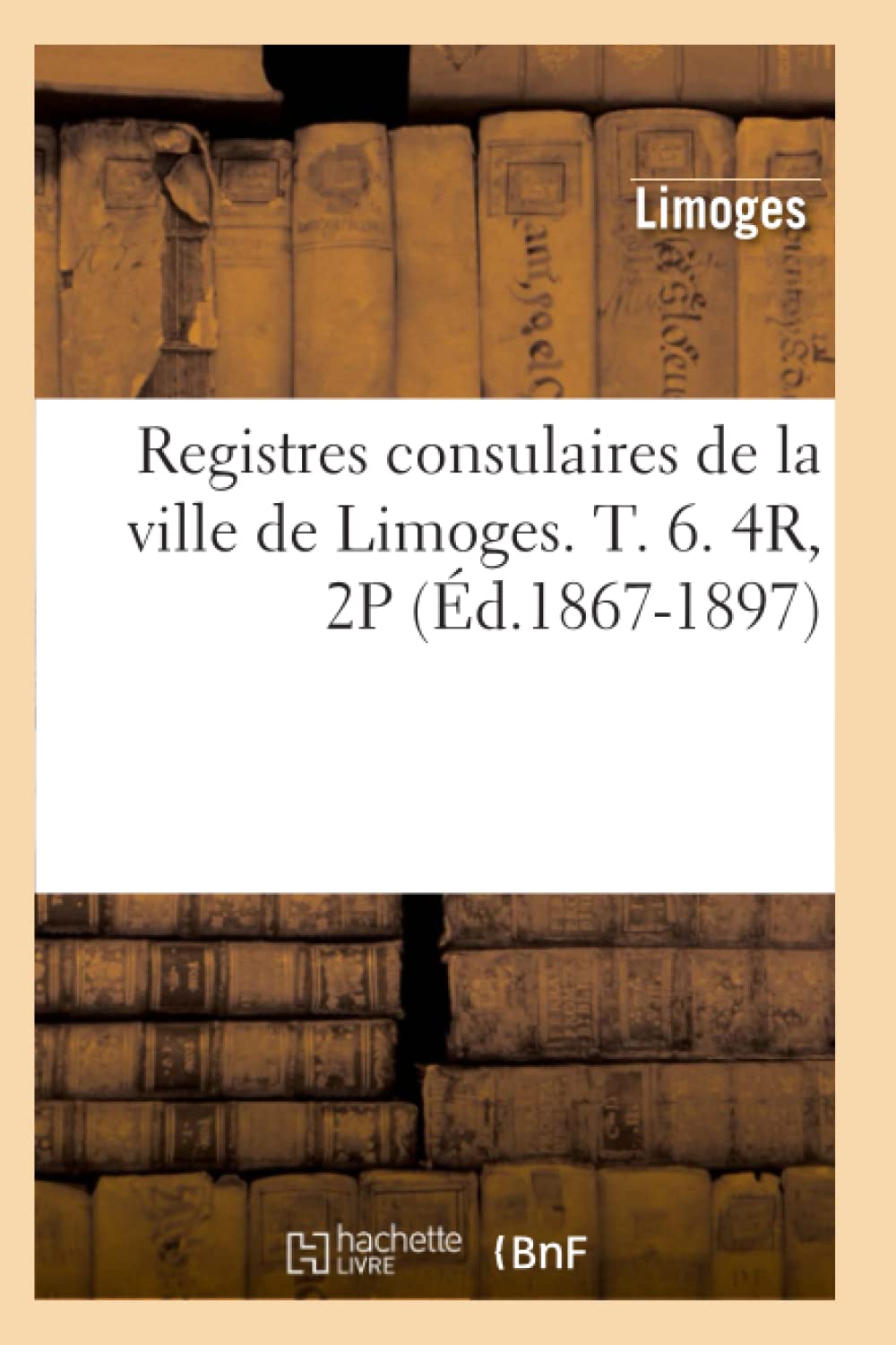 Registres consulaires de la ville de Limoges. T. 6. 4R, 2P (Éd.1867-1897) book