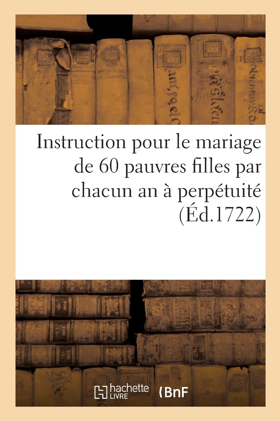 Instruction pour le mariage de 60 pauvres filles par chacun an à perpétuité: et des arrêts de réglemens rendus en conséquence book