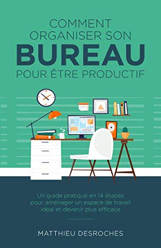 Comment Organiser Son Bureau Pour Être Productif: Un Guide Pratique En 14 Étapes Pour Aménager Un Espace de Travail Idéal Et Devenir Plus Efficace Business, Finance & Career
