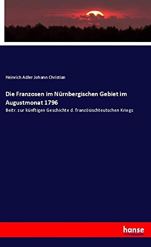 Die Franzosen im Nürnbergischen Gebiet im Augustmonat 1796: Beitr. zur künftigen Geschichte d. französischteutschen Kriegs Natural Sciences
