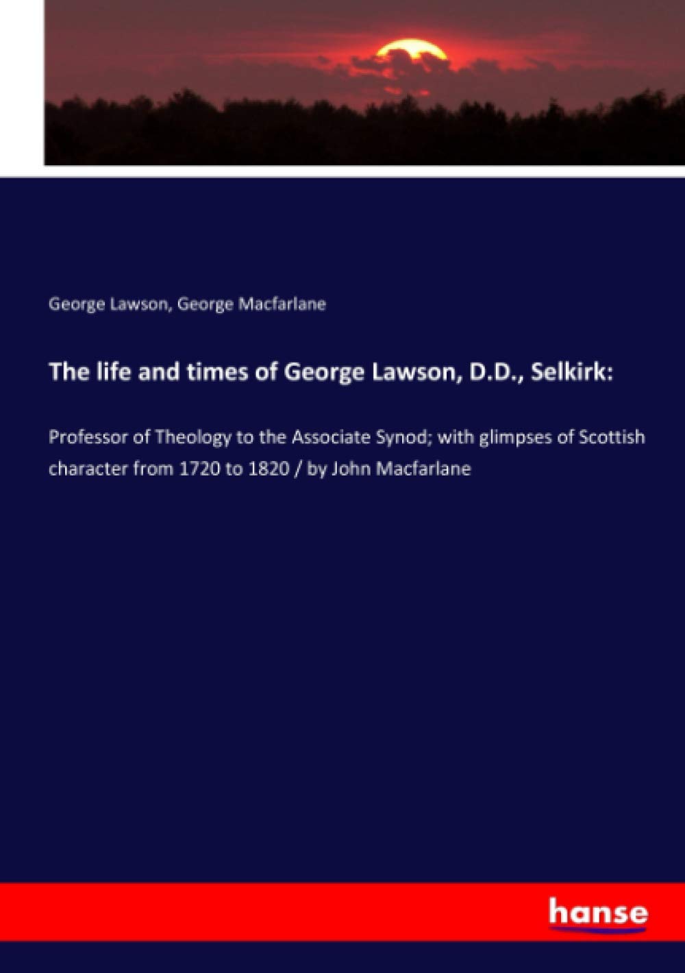 The life and times of George Lawson, D.D., Selkirk:: Professor of Theology to the Associate Synod; with glimpses of Scottish character from 1720 to 1820 / by John Macfarlane Books