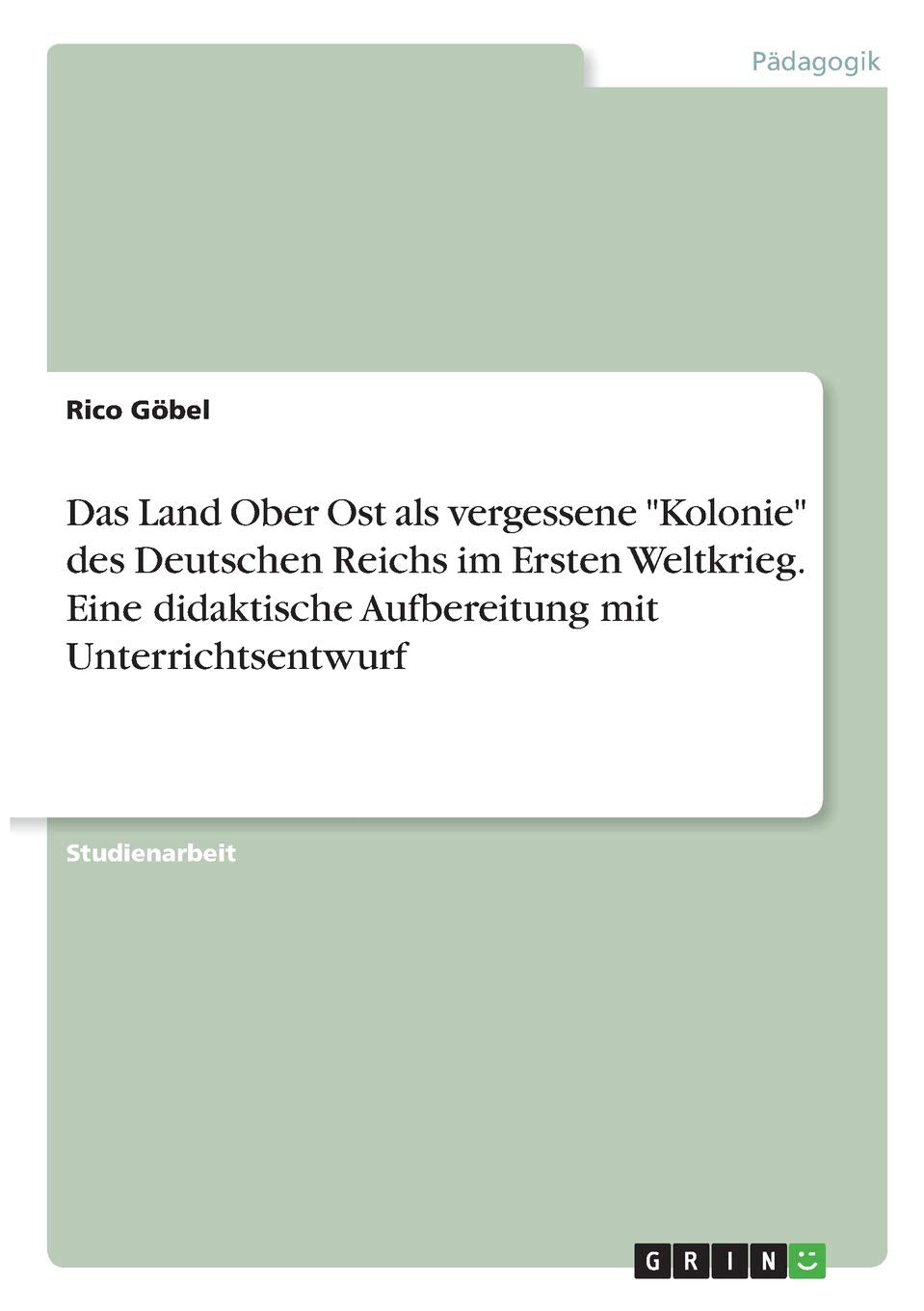 Das Land Ober Ost als vergessene "Kolonie" des Deutschen Reichs im Ersten Weltkrieg. Eine didaktische Aufbereitung mit Unterrichtsentwurf Education & Training