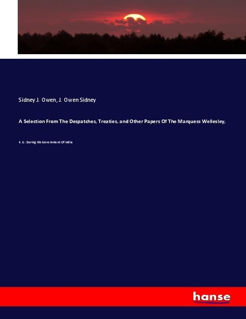 A Selection From The Despatches, Treaties, and Other Papers Of The Marquess Wellesley,: K. G. During His Government Of India Books