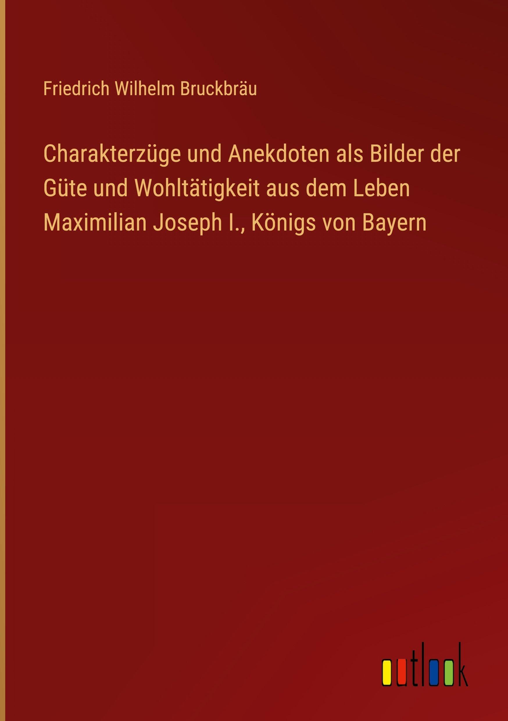 Charakterzüge und Anekdoten als Bilder der Güte und Wohltätigkeit aus dem Leben Maximilian Joseph I., Königs von Bayern Classics