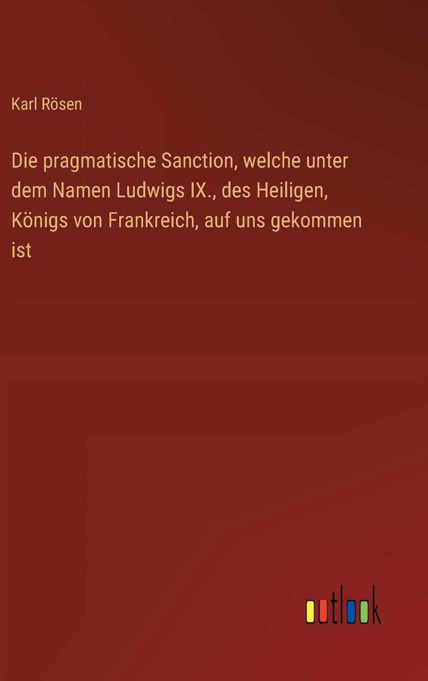 Die pragmatische Sanction, welche unter dem Namen Ludwigs IX., des Heiligen, Königs von Frankreich, auf uns gekommen ist Classics