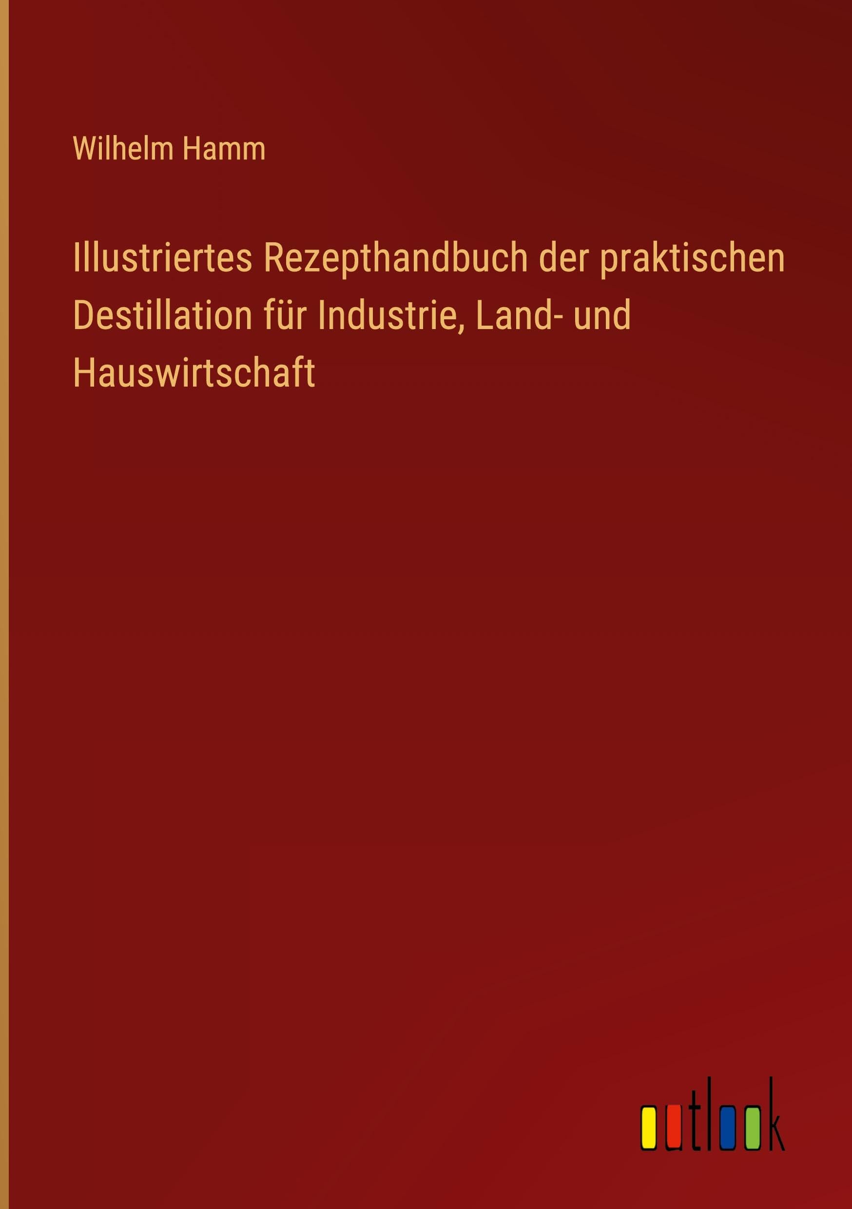 Illustriertes Rezepthandbuch der praktischen Destillation für Industrie, Land- und Hauswirtschaft Classics