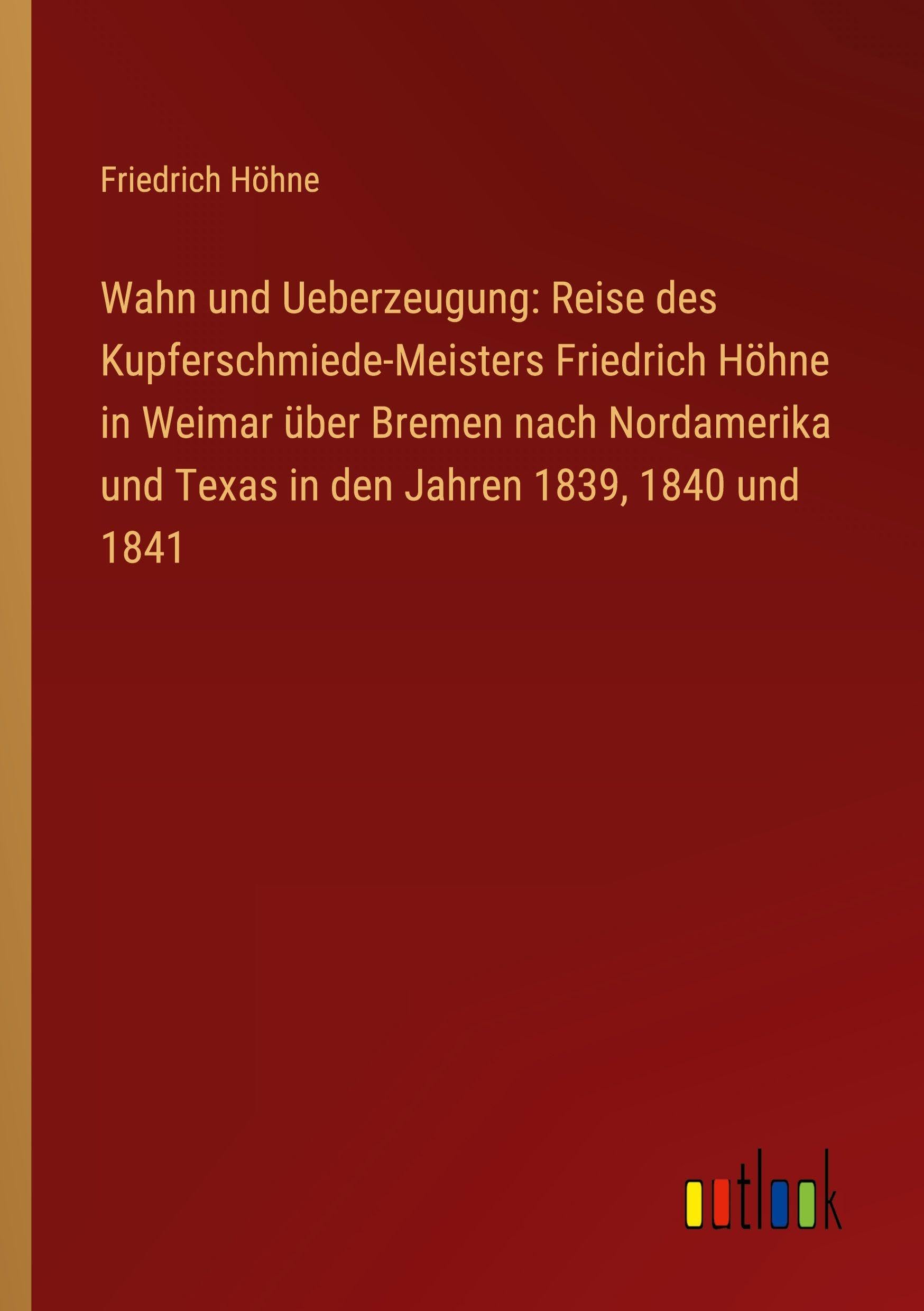 Wahn und Ueberzeugung: Reise des Kupferschmiede-Meisters Friedrich Höhne in Weimar über Bremen nach Nordamerika und Texas in den Jahren 1839, 1840 und 1841 Classics