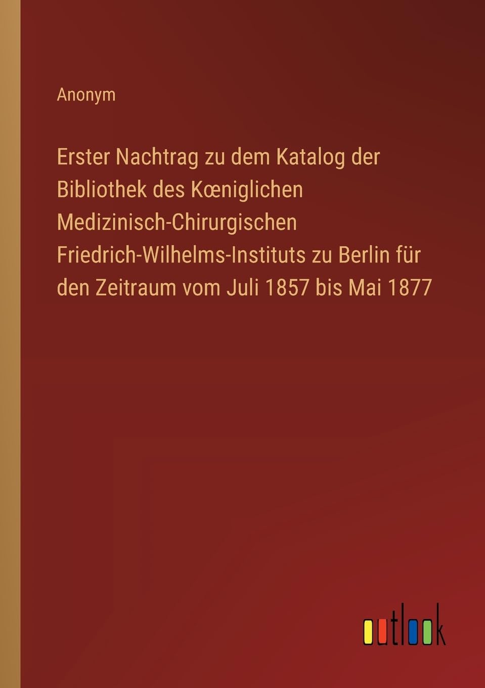 Erster Nachtrag zu dem Katalog der Bibliothek des K¿niglichen Medizinisch-Chirurgischen Friedrich-Wilhelms-Instituts zu Berlin für den Zeitraum vom Juli 1857 bis Mai 1877 Classics