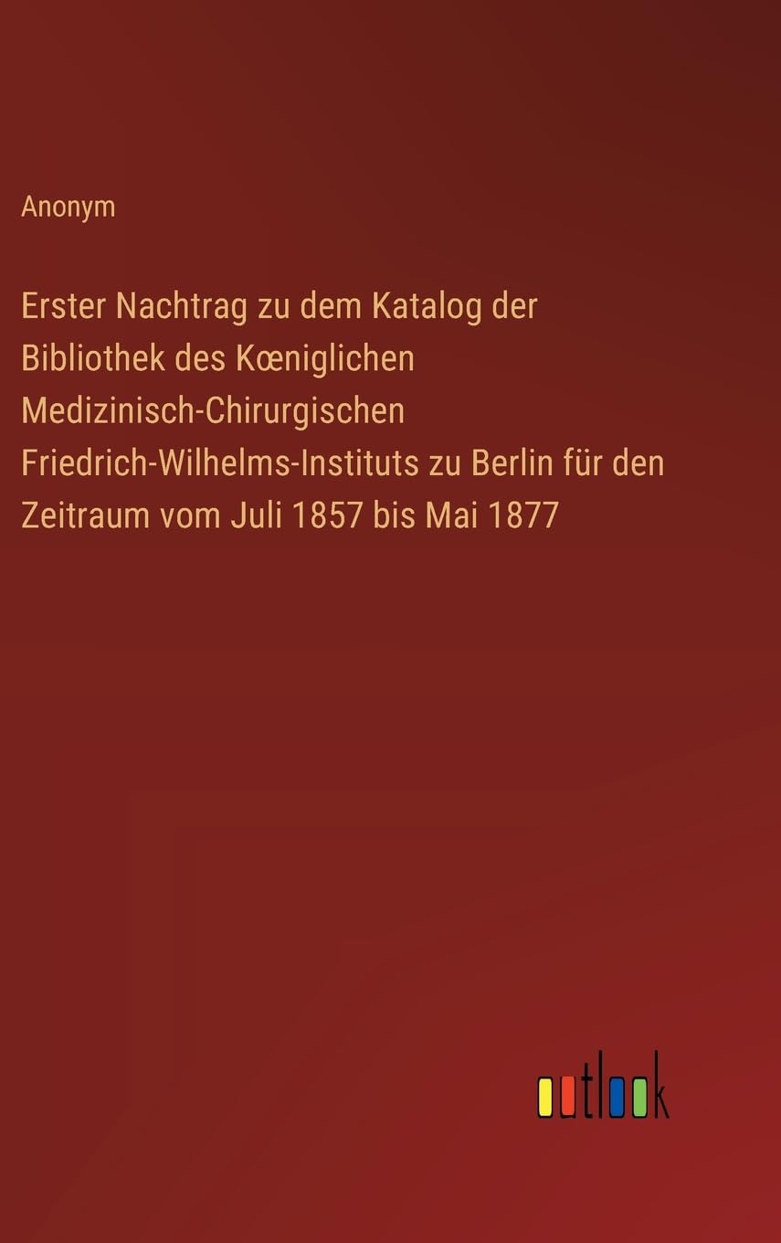 Erster Nachtrag zu dem Katalog der Bibliothek des K¿niglichen Medizinisch-Chirurgischen Friedrich-Wilhelms-Instituts zu Berlin für den Zeitraum vom Juli 1857 bis Mai 1877 Classics