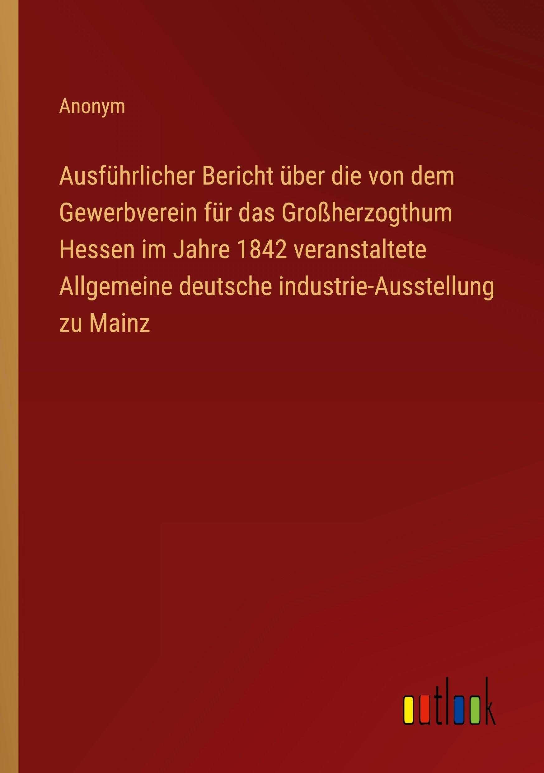 Ausführlicher Bericht über die von dem Gewerbverein für das Großherzogthum Hessen im Jahre 1842 veranstaltete Allgemeine deutsche industrie-Ausstellung zu Mainz Classics
